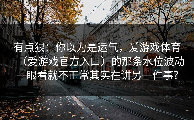 有点狠:你以为是运气,爱游戏体育(爱游戏官方入口)的那条水位波动一眼看就不正常其实在讲另一件事? 有点狠:你以为是运气,爱游戏体育(爱游戏官方入口)的那条水位波动一眼看就不正常其实在讲另一件事?