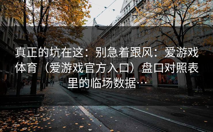 真正的坑在这：别急着跟风：爱游戏体育（爱游戏官方入口）盘口对照表里的临场数据…