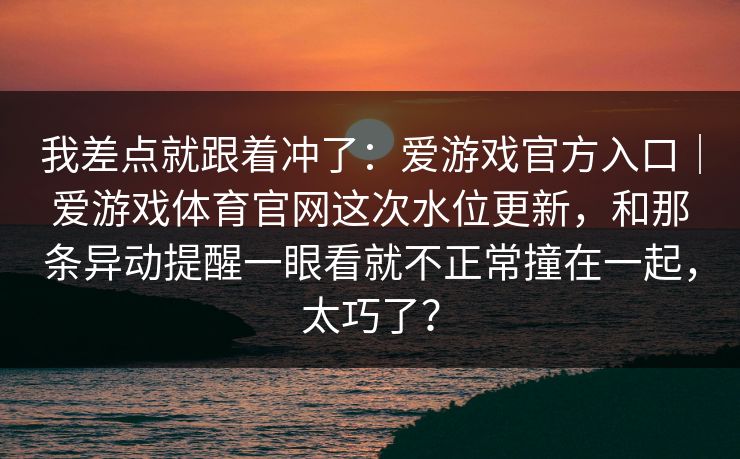 我差点就跟着冲了：爱游戏官方入口｜爱游戏体育官网这次水位更新，和那条异动提醒一眼看就不正常撞在一起，太巧了？