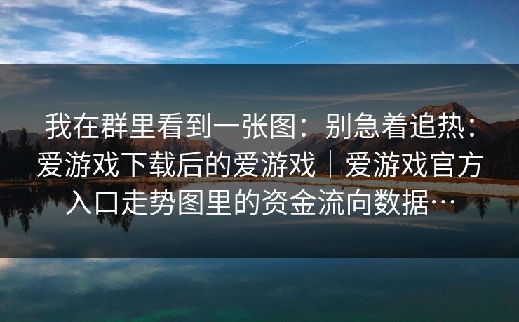 我在群里看到一张图:别急着追热:爱游戏下载后的爱游戏|爱游戏官方入口走势图里的资金流向数据… 我在群里看到一张图:别急着追热:爱游戏下载后的爱游戏|爱游戏官方入口走势图里的资金流向数据…