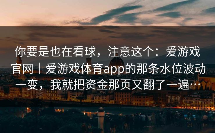 你要是也在看球,注意这个:爱游戏官网|爱游戏体育app的那条水位波动一变,我就把资金那页又翻了一遍… 你要是也在看球,注意这个:爱游戏官网|爱游戏体育app的那条水位波动一变,我就把资金那页又翻了一遍…