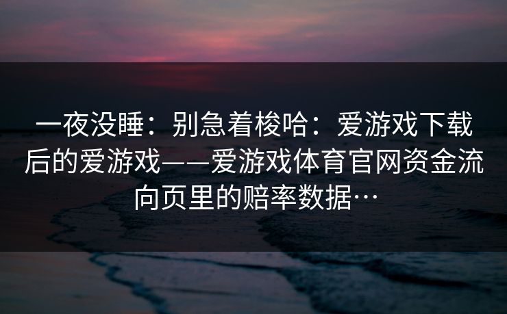 一夜没睡：别急着梭哈：爱游戏下载后的爱游戏——爱游戏体育官网资金流向页里的赔率数据…