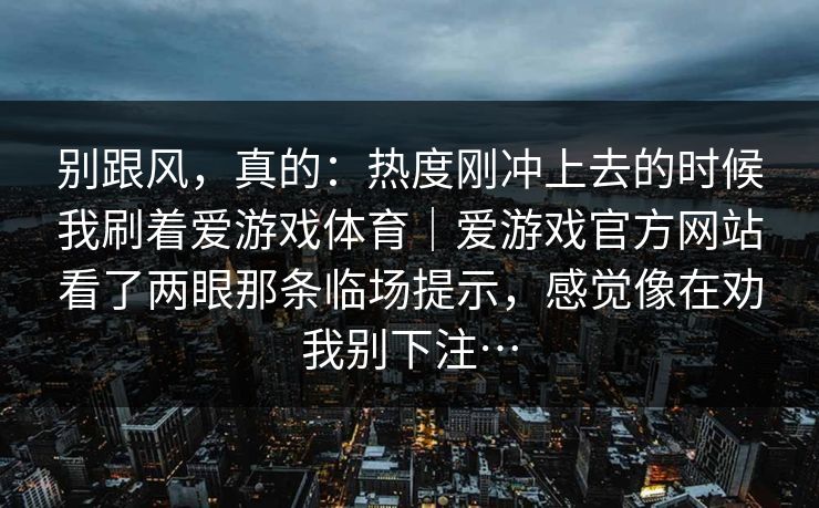 别跟风，真的：热度刚冲上去的时候我刷着爱游戏体育｜爱游戏官方网站看了两眼那条临场提示，感觉像在劝我别下注…