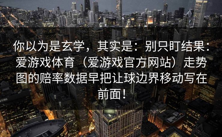 你以为是玄学,其实是:别只盯结果:爱游戏体育(爱游戏官方网站)走势图的赔率数据早把让球边界移动写在前面! 你以为是玄学,其实是:别只盯结果:爱游戏体育(爱游戏官方网站)走势图的赔率数据早把让球边界移动写在前面!