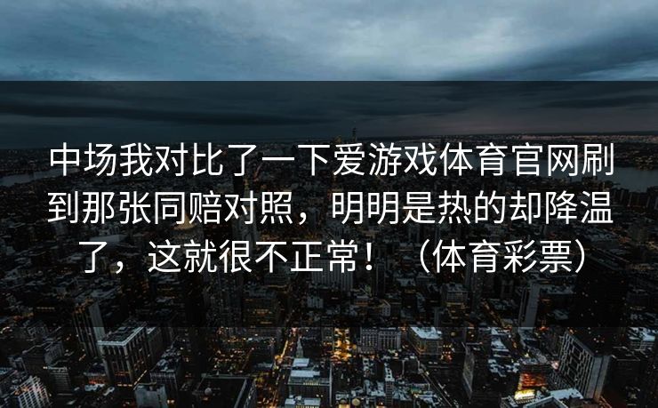 中场我对比了一下爱游戏体育官网刷到那张同赔对照，明明是热的却降温了，这就很不正常！（体育彩票）