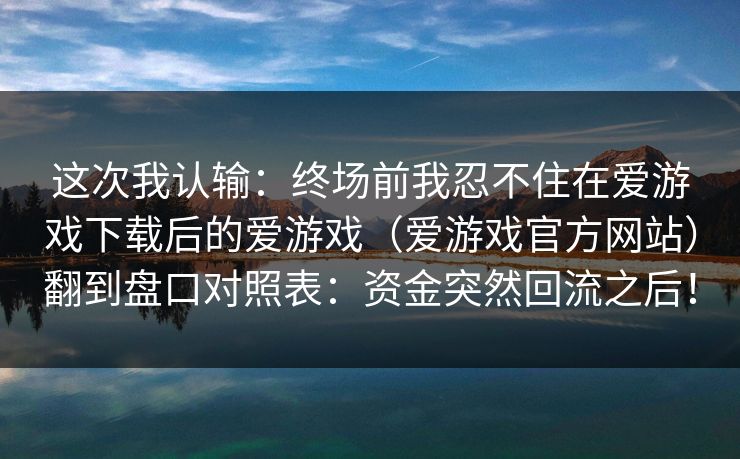 这次我认输:终场前我忍不住在爱游戏下载后的爱游戏(爱游戏官方网站)翻到盘口对照表:资金突然回流之后! 这次我认输:终场前我忍不住在爱游戏下载后的爱游戏(爱游戏官方网站)翻到盘口对照表:资金突然回流之后!