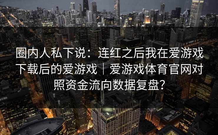 圈内人私下说:连红之后我在爱游戏下载后的爱游戏|爱游戏体育官网对照资金流向数据复盘? 圈内人私下说:连红之后我在爱游戏下载后的爱游戏|爱游戏体育官网对照资金流向数据复盘?