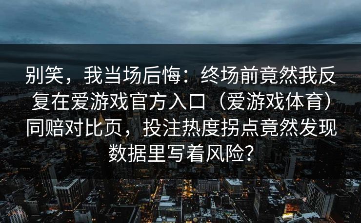 别笑,我当场后悔:终场前竟然我反复在爱游戏官方入口(爱游戏体育)同赔对比页,投注热度拐点竟然发现数据里写着风险? 别笑,我当场后悔:终场前竟然我反复在爱游戏官方入口(爱游戏体育)同赔对比页,投注热度拐点竟然发现数据里写着风险?