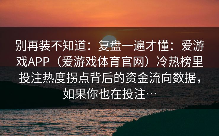 别再装不知道:复盘一遍才懂:爱游戏APP(爱游戏体育官网)冷热榜里投注热度拐点背后的资金流向数据,如果你也在投注… 别再装不知道:复盘一遍才懂:爱游戏APP(爱游戏体育官网)冷热榜里投注热度拐点背后的资金流向数据,如果你也在投注…