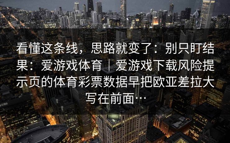 看懂这条线，思路就变了：别只盯结果：爱游戏体育｜爱游戏下载风险提示页的体育彩票数据早把欧亚差拉大写在前面…