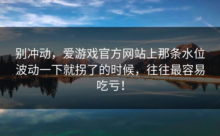 别冲动,爱游戏官方网站上那条水位波动一下就拐了的时候,往往最容易吃亏! 别冲动,爱游戏官方网站上那条水位波动一下就拐了的时候,往往最容易吃亏!