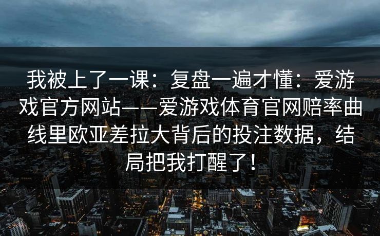 我被上了一课:复盘一遍才懂:爱游戏官方网站——爱游戏体育官网赔率曲线里欧亚差拉大背后的投注数据,结局把我打醒了! 我被上了一课:复盘一遍才懂:爱游戏官方网站——爱游戏体育官网赔率曲线里欧亚差拉大背后的投注数据,结局把我打醒了!