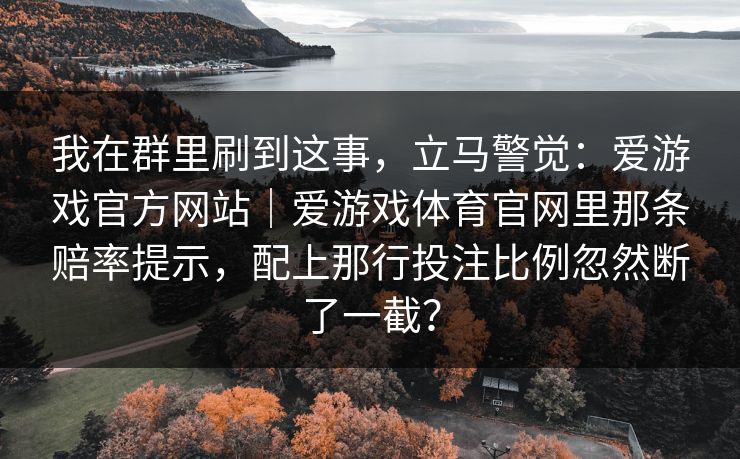我在群里刷到这事,立马警觉:爱游戏官方网站|爱游戏体育官网里那条赔率提示,配上那行投注比例忽然断了一截? 我在群里刷到这事,立马警觉:爱游戏官方网站|爱游戏体育官网里那条赔率提示,配上那行投注比例忽然断了一截?
