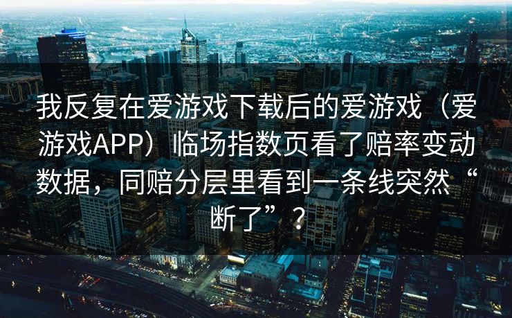 我反复在爱游戏下载后的爱游戏(爱游戏APP)临场指数页看了赔率变动数据,同赔分层里看到一条线突然“断了”? 我反复在爱游戏下载后的爱游戏(爱游戏APP)临场指数页看了赔率变动数据,同赔分层里看到一条线突然“断了”?