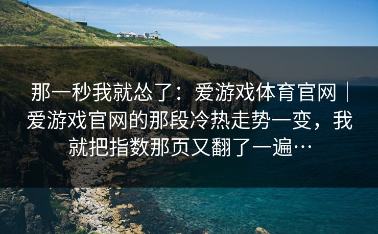 那一秒我就怂了:爱游戏体育官网|爱游戏官网的那段冷热走势一变,我就把指数那页又翻了一遍… 那一秒我就怂了:爱游戏体育官网|爱游戏官网的那段冷热走势一变,我就把指数那页又翻了一遍…