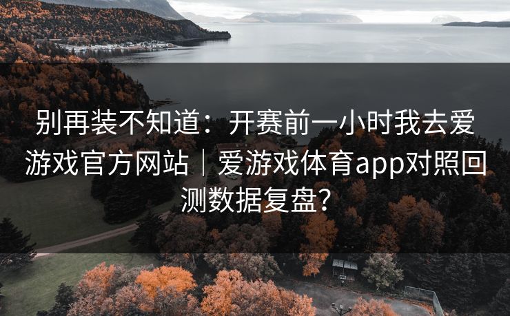 别再装不知道：开赛前一小时我去爱游戏官方网站｜爱游戏体育app对照回测数据复盘？