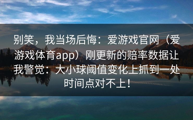 别笑,我当场后悔:爱游戏官网(爱游戏体育app)刚更新的赔率数据让我警觉:大小球阈值变化上抓到一处时间点对不上! 别笑,我当场后悔:爱游戏官网(爱游戏体育app)刚更新的赔率数据让我警觉:大小球阈值变化上抓到一处时间点对不上!