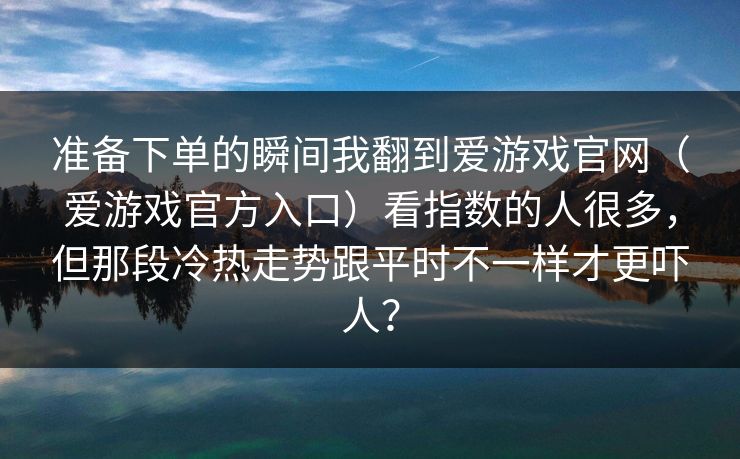 准备下单的瞬间我翻到爱游戏官网(爱游戏官方入口)看指数的人很多,但那段冷热走势跟平时不一样才更吓人? 准备下单的瞬间我翻到爱游戏官网(爱游戏官方入口)看指数的人很多,但那段冷热走势跟平时不一样才更吓人?