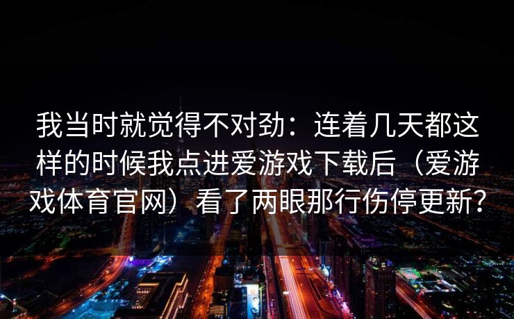 我当时就觉得不对劲:连着几天都这样的时候我点进爱游戏下载后(爱游戏体育官网)看了两眼那行伤停更新? 我当时就觉得不对劲:连着几天都这样的时候我点进爱游戏下载后(爱游戏体育官网)看了两眼那行伤停更新?