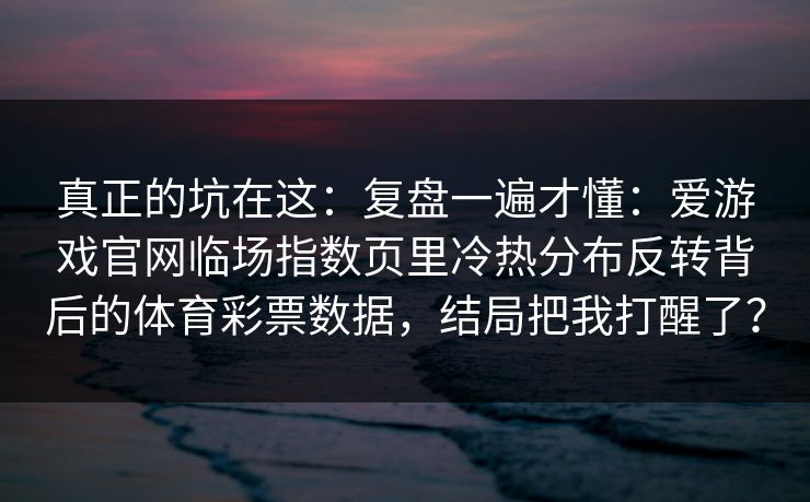 真正的坑在这:复盘一遍才懂:爱游戏官网临场指数页里冷热分布反转背后的体育彩票数据,结局把我打醒了? 真正的坑在这:复盘一遍才懂:爱游戏官网临场指数页里冷热分布反转背后的体育彩票数据,结局把我打醒了?