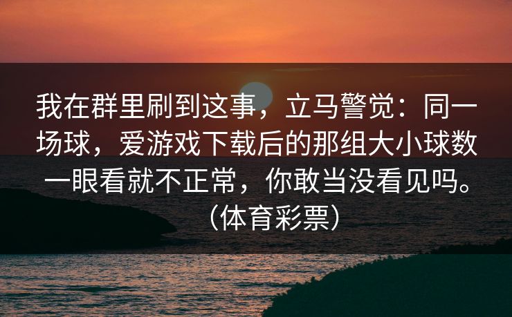 我在群里刷到这事,立马警觉:同一场球,爱游戏下载后的那组大小球数一眼看就不正常,你敢当没看见吗。(体育彩票) 我在群里刷到这事,立马警觉:同一场球,爱游戏下载后的那组大小球数一眼看就不正常,你敢当没看见吗。(体育彩票)