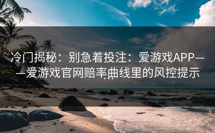 冷门揭秘：别急着投注：爱游戏APP——爱游戏官网赔率曲线里的风控提示…