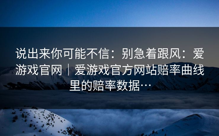 说出来你可能不信：别急着跟风：爱游戏官网｜爱游戏官方网站赔率曲线里的赔率数据…