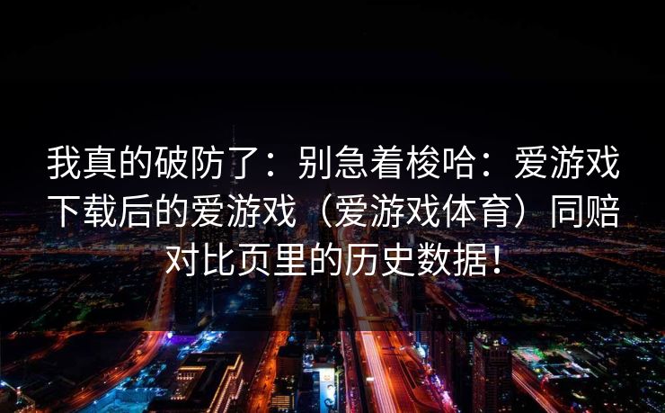 我真的破防了：别急着梭哈：爱游戏下载后的爱游戏（爱游戏体育）同赔对比页里的历史数据！