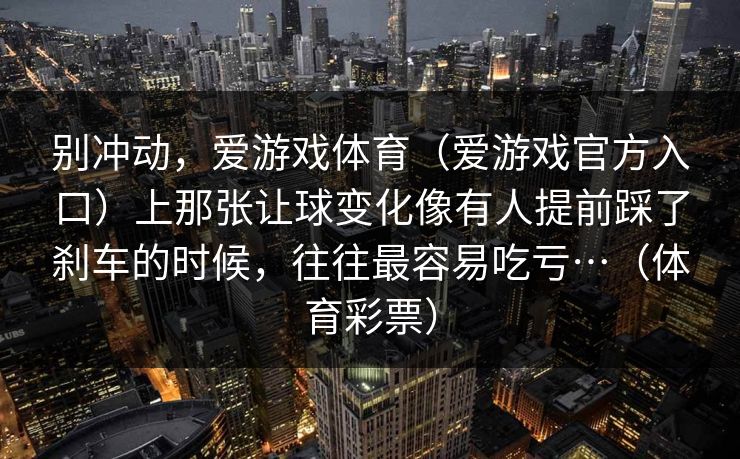别冲动,爱游戏体育(爱游戏官方入口)上那张让球变化像有人提前踩了刹车的时候,往往最容易吃亏…(体育彩票) 别冲动,爱游戏体育(爱游戏官方入口)上那张让球变化像有人提前踩了刹车的时候,往往最容易吃亏…(体育彩票)