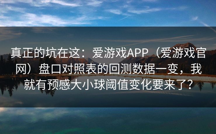 真正的坑在这：爱游戏APP（爱游戏官网）盘口对照表的回测数据一变，我就有预感大小球阈值变化要来了？