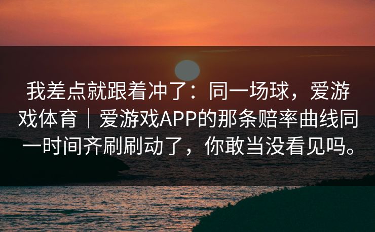 我差点就跟着冲了:同一场球,爱游戏体育|爱游戏APP的那条赔率曲线同一时间齐刷刷动了,你敢当没看见吗。 我差点就跟着冲了:同一场球,爱游戏体育|爱游戏APP的那条赔率曲线同一时间齐刷刷动了,你敢当没看见吗。